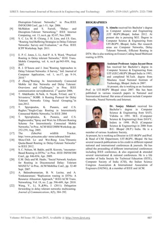 IJRET: International Journal of Research in Engineering and Technology eISSN: 2319-1163 | pISSN: 2321-7308
_______________________________________________________________________________________
Volume: 04 Issue: 01 | Jan-2015, Available @ http://www.ijret.org 487
Distruption-Tolerant Networks,” in Proc.IEEE
INFOCOM Conf., pp.1-11, Apr. 2006.
[9] McMahon and S. Farrell, “Delay- and
Disruption-Tolerant Networking,” IEEE Internet
Computing, vol. 13, no.6, pp. 82-87, Nov.2009.
[10] S. C. Lo, M. H. Chiang, J. H. Liou, and J.S. Gao,
“Routing And Buffering Strategies in Delay-Tolerant
Networks: Survey and Evaluation,” on Proc. IEEE
ICPP Workshop, Sept. 2011.
[11] E. P. C. Jones, L. Li, And P. A. S. Ward, “Practical
Routing in Delay tolerant Networks,” IEEE Trans.
Mobile Computing, vol. 6, no.8 pp.943-959, Aug.
2007.
[12] R. J. D’Souza and J. Jose,”Routing Approaches in
Delay Tolerant Networks: A Survey,” Intl. Journal of
Computer Application, vol. 1, no.17, pp. 8-14,
2010.”
[13] Z Zhang”Routing In Intermittently Connected
Mobile Ad Hoc Networks and Delay Tolerant:
Overviews and Challenges,” in Proc. IEEE
communication survey&tutorial, 1st
quarter 2006.
[14] T. Abdelkader, K.Naik, A. Nayak, N.Goel, and V.
Srivastava,” SGBR: A Routing Protocol for Delay
Tolerant Networks Using Social Grouping,”in
ieee,2012.
[15] T. Spyropoulos, K. Psounis, and C.S.
Raghav,”Single-Copy Routing in Intermittently
Connected Mobile Networks,”in IEEE 2004
[16] T. Spyroploulos, K. Psounis, and C.S.
Raghavendra,”Spray and Wait:An Efficient Routing
Scheme For Intermittently Connected Mobile
Networks,”in Proc. ACM SIGCOMM Workshop, pp.
252-259, Aug. 2005.
[17] The ZebraNet wildlife Tracker,
http://www.princeton.edu/~mrm/zebranet.html
[18] Shou-Chih Lo and Wei-Rong Liou,”Dynamic
Quota-Based Routing in Delay-Tolerant Networks”
in IEEE 2012.
[19] S. C. Nelson, M. Bakht, and R. Kravets, “encounter-
Based Routing in DTNs,” in Proc. IEEE INFOCOM
Conf., pp. 846-854, Apr. 2009.
[20] E.M. Daly and M. Haahr, “Social Network Analysis
for Routing in Disconnected Delay- Tolerant
MANETs” in Proc. ACM MobiHoc Conf., pp. 32-40
Sept. 2007.
[21] A. Balasubramanian, B. N. Lecine, and A.
Venkataramani “Replication routing in DTNs: A
Resource Allocation Approach,” IEEE/ACM Trans.
Networking, Vol. 18, no. 2, pp. 596-609, Apr. 2010.
[22] Wang, Y., Li, X.,&Wu, J. (2011). Delegation
forwarding in delay tolerant networks multicasting.
Journal of Communications, 6(5), 384–392.
BIOGRAPHIES
S. Almelu received his Bachelor`s degree
in Computer science and Engineering
,UIT RGPV,Bhopal, Indian 2012. At
present she is pursuing M.E. Degree in
Computer Science & Engineering from
UIT-RGPV, Bhopal, India. Her research
areas are Computer Networks, Delay
Tolerant Network, Efficient Routing in
DTN. She is also working on Erasure Coding based Multicast
routing in DTN.
Assistant Professor Anjna Jayant Deen
has received her Bachelor’s degree in
Computer Science & Engineering from
UIT (GEC)-RGPV,Bhopal India in 1993,
and completed M.Tech. degree from
Maulana Azad National Institute of
Technology, Bhopal ,India in 2007.
At present, she is working as an Assistant
Prof. in UIT-RGPV Bhopal since 2007. She has been
published in various research papers in National and
International Journal. Her areas of interest include Computer
Networks, Neural Networks and Internet.
Dr. Sanjay Silakari received his
Bachelor’s degree in Computer
Science & Engineering from SATI,
Vidisha in 1991. M.E. (Computer
Science & Engineering) from DAVV,
Indore in 1998. Ph.D. (Computer
Science & Engineering) in 2006 from
B.U. Bhopal (M.P.) India. He is a
member of various Academic Society.
At present, he is working as Director in UIT-RGPV and Prof.
& Head of CSE Department, UIT-RGPV, Bhopal. He has
several research publications to his credit in different reputed
national and international conferences & journals. He has
edited the proceeding of different international conferences
including IEEE conference, & also organized & attended
several international & national conferences. He is a life
member of India Society for Technical Education (ISTE),
Computer Society of India (CSI), the Indian Science
Congress Association & International Association of
Engineers (IAENG), & a member of IEEE and ACM.
 