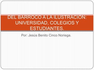 DEL BARROCO A LA ILUSTRACIÓN:
UNIVERSIDAD, COLEGIOS Y
ESTUDIANTES.
Por: Jesús Benito Cinco Noriega.

 