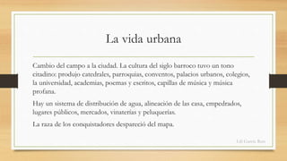 La vida urbana 
Cambio del campo a la ciudad. La cultura del siglo barroco tuvo un tono 
citadino: produjo catedrales, parroquias, conventos, palacios urbanos, colegios, 
la universidad, academias, poemas y escritos, capillas de música y música 
profana. 
Hay un sistema de distribución de agua, alineación de las casa, empedrados, 
lugares públicos, mercados, vinaterías y peluquerías. 
La raza de los conquistadores despareció del mapa. 
Lili García Ruiz 
 