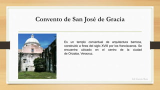 Convento de San José de Gracia 
Es un templo conventual de arquitectura barroca, 
construido a fines del siglo XVIII por los franciscanos. Se 
encuentra ubicado en el centro de la ciudad 
de Orizaba, Veracruz. 
Lili García Ruiz 
 