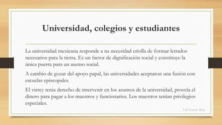 Universidad, colegios y estudiantes 
La universidad mexicana responde a na necesidad criolla de formar letrados 
necesarios para la tierra. Es un factor de dignificación social y constituye la 
única puerta para un asenso social. 
A cambio de gozar del apoyo papal, las universidades aceptaron una fusión con 
escuelas episcopales. 
El virrey tenia derecho de intervenir en los asuntos de la universidad, proveía el 
dinero para pagar a los maestros y funcionarios. Los maestros tenían privilegios 
especiales. 
Lili García Ruiz 
 