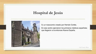 Hospital de Jesús 
Es un nosocomio creado por Hernán Cortés. 
En ese centro ejercieron los primeros médicos españoles 
que llegaron a la entonces Nueva España. 
Lili García Ruiz 
 
