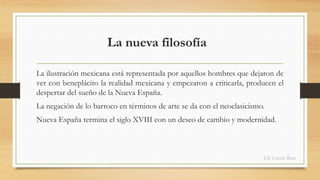 La nueva filosofía 
La ilustración mexicana está representada por aquellos hombres que dejaron de 
ver con beneplácito la realidad mexicana y empezaron a criticarla, producen el 
despertar del sueño de la Nueva España. 
La negación de lo barroco en términos de arte se da con el neoclasicismo. 
Nueva España termina el siglo XVIII con un deseo de cambio y modernidad. 
Lili García Ruiz 
 