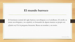El mundo barroco 
El fenómeno central del siglo barroco novohispano es el criollismo. El criollo se 
siente novohispano y no español, va formando de alguna manera su propio ser. 
¿Quién soy? Es la pregunta frecuente. Busca un nombre y un rostro 
Lili García Ruiz 
 
