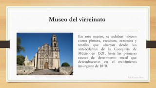 Museo del virreinato 
En este museo, se exhiben objetos 
como pintura, escultura, cerámica y 
textiles que abarcan desde los 
antecedentes de la Conquista de 
México en 1521, hasta las primeras 
causas de descontento social que 
desembocaron en el movimiento 
insurgente de 1810. 
Lili García Ruiz 
 