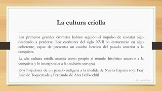 La cultura criolla 
Los primeros grandes cronistas habían seguido el impulso de rescatar algo 
destinado a perderse. Los escritores del siglo XVII lo estructuran en algo 
coherente, capaz de presentar un cuadro heroico del pasado anterior a la 
conquista. 
La alta cultura criolla asumía como propio el mundo histórico anterior a la 
conquista y lo incorporaba a la tradición europea 
Dos forjadores de un pasado indígena a la medida de Nueva España son: Fray 
Juan de Toquemada y Fernando de Alva Ixtlixochitl 
Lili García Ruiz 
 