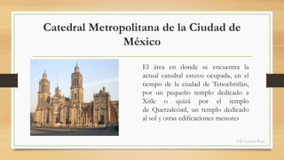 Catedral Metropolitana de la Ciudad de 
México 
El área en donde se encuentra la 
actual catedral estuvo ocupada, en el 
tiempo de la ciudad de Tenochtitlán, 
por un pequeño templo dedicado a 
Xitle o quizá por el templo 
de Quetzalcóatl, un templo dedicado 
al sol y otras edificaciones menores 
Lili García Ruiz 
 