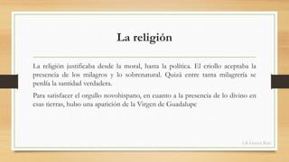 La religión 
La religión justificaba desde la moral, hasta la política. El criollo aceptaba la 
presencia de los milagros y lo sobrenatural. Quizá entre tanta milagrería se 
perdía la santidad verdadera. 
Para satisfacer el orgullo novohispano, en cuanto a la presencia de lo divino en 
esas tierras, hubo una aparición de la Virgen de Guadalupe 
Lili García Ruiz 
 