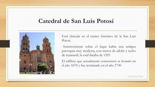 Catedral de San Luis Potosí 
Está ubicada en el centro histórico de la San Luis 
Potosí. 
Anteriormente sobre el lugar había una antigua 
parroquia muy modesta, con muros de adobe y techo 
de tejamanil, la cual databa de 1593 
El edificio que actualmente conocemos se levantó en 
el año 1670 y fue terminado en el año 1730 
Lili García Ruiz 
 
