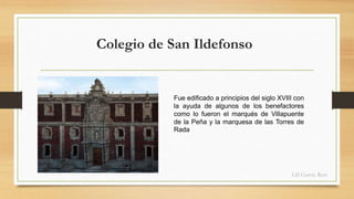 Colegio de San Ildefonso 
Fue edificado a principios del siglo XVIII con 
la ayuda de algunos de los benefactores 
como lo fueron el marqués de Villapuente 
de la Peña y la marquesa de las Torres de 
Rada 
Lili García Ruiz 
 