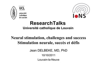 ResearchTalks
      Université catholique de Louvain


Neural stimulation, challenges and success
   Stimulation neurale, succès et défis
          Jean DELBEKE, MD, PhD
                 10/10/2011
               Louvain-la-Neuve
 