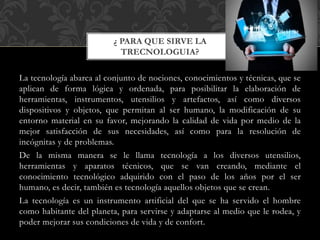 La tecnología abarca al conjunto de nociones, conocimientos y técnicas, que se
aplican de forma lógica y ordenada, para posibilitar la elaboración de
herramientas, instrumentos, utensilios y artefactos, así como diversos
dispositivos y objetos, que permitan al ser humano, la modificación de su
entorno material en su favor, mejorando la calidad de vida por medio de la
mejor satisfacción de sus necesidades, así como para la resolución de
incógnitas y de problemas.
De la misma manera se le llama tecnología a los diversos utensilios,
herramientas y aparatos técnicos, que se van creando, mediante el
conocimiento tecnológico adquirido con el paso de los años por el ser
humano, es decir, también es tecnología aquellos objetos que se crean.
La tecnología es un instrumento artificial del que se ha servido el hombre
como habitante del planeta, para servirse y adaptarse al medio que le rodea, y
poder mejorar sus condiciones de vida y de confort.
¿ PARA QUE SIRVE LA
TRECNOLOGUIA?
 
