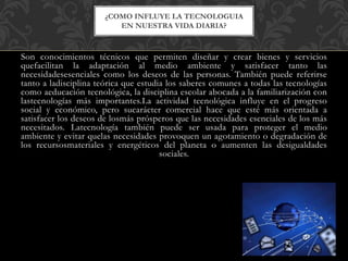 Son conocimientos técnicos que permiten diseñar y crear bienes y servicios
quefacilitan la adaptación al medio ambiente y satisfacer tanto las
necesidadesesenciales como los deseos de las personas. También puede referirse
tanto a ladisciplina teórica que estudia los saberes comunes a todas las tecnologías
como aeducación tecnológica, la disciplina escolar abocada a la familiarización con
lastecnologías más importantes.La actividad tecnológica influye en el progreso
social y económico, pero sucarácter comercial hace que esté más orientada a
satisfacer los deseos de losmás prósperos que las necesidades esenciales de los más
necesitados. Latecnología también puede ser usada para proteger el medio
ambiente y evitar quelas necesidades provoquen un agotamiento o degradación de
los recursosmateriales y energéticos del planeta o aumenten las desigualdades
sociales.
¿COMO INFLUYE LA TECNOLOGUIA
EN NUESTRA VIDA DIARIA?
 