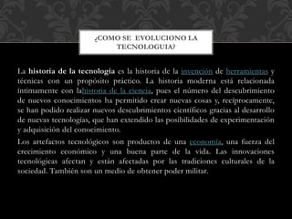 La historia de la tecnología es la historia de la invención de herramientas y
técnicas con un propósito práctico. La historia moderna está relacionada
íntimamente con lahistoria de la ciencia, pues el número del descubrimiento
de nuevos conocimientos ha permitido crear nuevas cosas y, recíprocamente,
se han podido realizar nuevos descubrimientos científicos gracias al desarrollo
de nuevas tecnologías, que han extendido las posibilidades de experimentación
y adquisición del conocimiento.
Los artefactos tecnológicos son productos de una economía, una fuerza del
crecimiento económico y una buena parte de la vida. Las innovaciones
tecnológicas afectan y están afectadas por las tradiciones culturales de la
sociedad. También son un medio de obtener poder militar.
¿COMO SE EVOLUCIONO LA
TECNOLOGUIA?
 