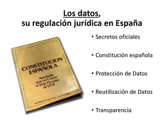 Los datos,
su regulación jurídica en España
• Secretos oficiales
• Constitución española
• Protección de Datos
• Reutilización de Datos
• Transparencia
 