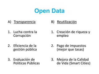 Open Data
A) Transparencia
1. Lucha contra la
Corrupción
2. Eficiencia de la
gestión pública
3. Evaluación de
Políticas Públicas
B) Reutilización
1. Creación de riqueza y
empleo
2. Pago de impuestos
(mejor que tasas)
3. Mejora de la Calidad
de Vida (Smart Cities)
 