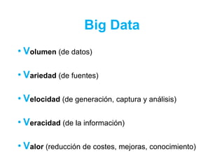Big Data
• Volumen (de datos)
• Variedad (de fuentes)
• Velocidad (de generación, captura y análisis)
• Veracidad (de la información)
• Valor (reducción de costes, mejoras, conocimiento)
 