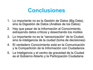 Conclusiones
1. Lo importante no es la Gestión de Datos (Big Data),
sino la Digestión de Datos (Análisis de los Datos)
2. Hay que pasar de la Información al Conocimiento,
extrayendo datos críticos y desechando los inútiles
3. Lo importante no es la “sensorización” de la Ciudad,
sino la inteligencia de la ciudad (toma de decisiones)
4. El verdadero Conocimiento está en la Comunicación
y la Compartición de la Información con Ciudadanos
5. La Inteligencia y el centro de gravedad de la Ciudad
es el Gobierno Abierto y la Participación Ciudadana
 