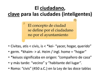 El ciudadano,
clave para las ciudades (inteligentes)
• Civitas, atis < civis, is < *kei- “yacer, hogar, querido”
• germ. *khaim- > al. Heim / ingl. home = “hogar”
• *keiuos significaba en origen: “compañero de casa”
• y más tarde: “vecino” y “habitante del lugar”.
• Roma: “civis” (450 a.C.) en la Ley de las doce tablas
El concepto de ciudad
se define por el ciudadano
no por el ayuntamiento
 