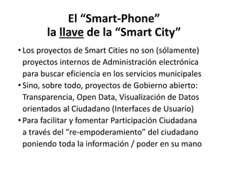El “Smart-Phone”
la llave de la “Smart City”
• Los proyectos de Smart Cities no son (sólamente)
proyectos internos de Administración electrónica
para buscar eficiencia en los servicios municipales
• Sino, sobre todo, proyectos de Gobierno abierto:
Transparencia, Open Data, Visualización de Datos
orientados al Ciudadano (Interfaces de Usuario)
• Para facilitar y fomentar Participación Ciudadana
a través del “re-empoderamiento” del ciudadano
poniendo toda la información / poder en su mano
 