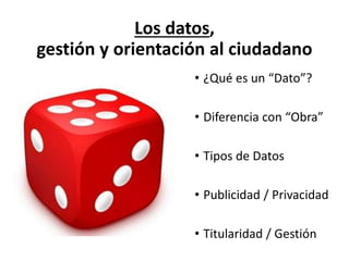 Los datos,
gestión y orientación al ciudadano
• ¿Qué es un “Dato”?
• Diferencia con “Obra”
• Tipos de Datos
• Publicidad / Privacidad
• Titularidad / Gestión
 