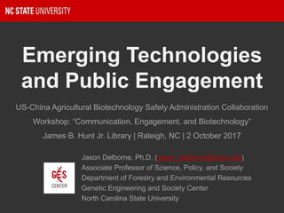 Emerging Technologies
and Public Engagement
Jason Delborne, Ph.D. (jason_delborne@ncsu.edu)
Associate Professor of Science, Policy, and Society
Department of Forestry and Environmental Resources
Genetic Engineering and Society Center
North Carolina State University
US-China Agricultural Biotechnology Safety Administration Collaboration
Workshop: “Communication, Engagement, and Biotechnology”
James B. Hunt Jr. Library | Raleigh, NC | 2 October 2017
 