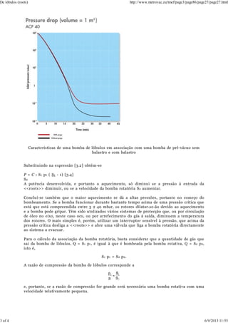 Características de uma bomba de lóbulos em associação com uma bomba de pré-vácuo sem
balastro e com balastro
Substituindo na expressão [3.2] obtém-se
P = C r S1 p1 ( S1 - 1) [3.4]
S2
A potência desenvolvida, e portanto o aquecimento, só diminui se a pressão à entrada da
<<roots>> diminuir, ou se a velocidade da bomba rotatória S2 aumentar.
Conclui-se também que o maior aquecimento se dá a altas pressões, portanto no começo do
bombeamento. Se a bomba funcionar durante bastante tempo acima de uma pressão crítica que
está que está compreendida entre 3 2 40 mbar, os rotores dilatar-se-ão devido ao aquecimento
e a bomba pode gripar. Têm sido utolizados vários sistemas de protecção que, ou por circulação
de óleo no eixo, neste caso oco, ou por arrefecimento do gás à saída, diminuem a temperatura
dos rotores. O mais simples é, porém, utilizar um interruptor sensível à pressão, que acima da
pressão crítica desliga a <<roots>> e abre uma válvula que liga a bomba rotatória directamente
ao sistema a evacuar.
Para o cálculo da associação da bomba rotatória, basta considerar que a quantidade de gás que
sai da bomba de lóbulos, Q = S1 p1, é igual à que é bombeada pela bomba rotativa, Q = S2 p2,
isto é,
S1 p1 = S2 p2.
A razão de compressão da bomba de lóbulos corresponde a
e, portanto, se a razão de compressão for grande será necessária uma bomba rotativa com uma
velocidade relativamente pequena.
De lóbulos (roots) http://www.metrovac.eu/tmef/page3/page86/page27/page27.html
3 of 4 6/9/2013 11:55
 