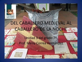 DEL CABALLERO MEDIEVAL AL
CABALLERO DE LA NOCHE
Unidad 3 del grado 7º.
Prof. Meisy Correa Hernández
 