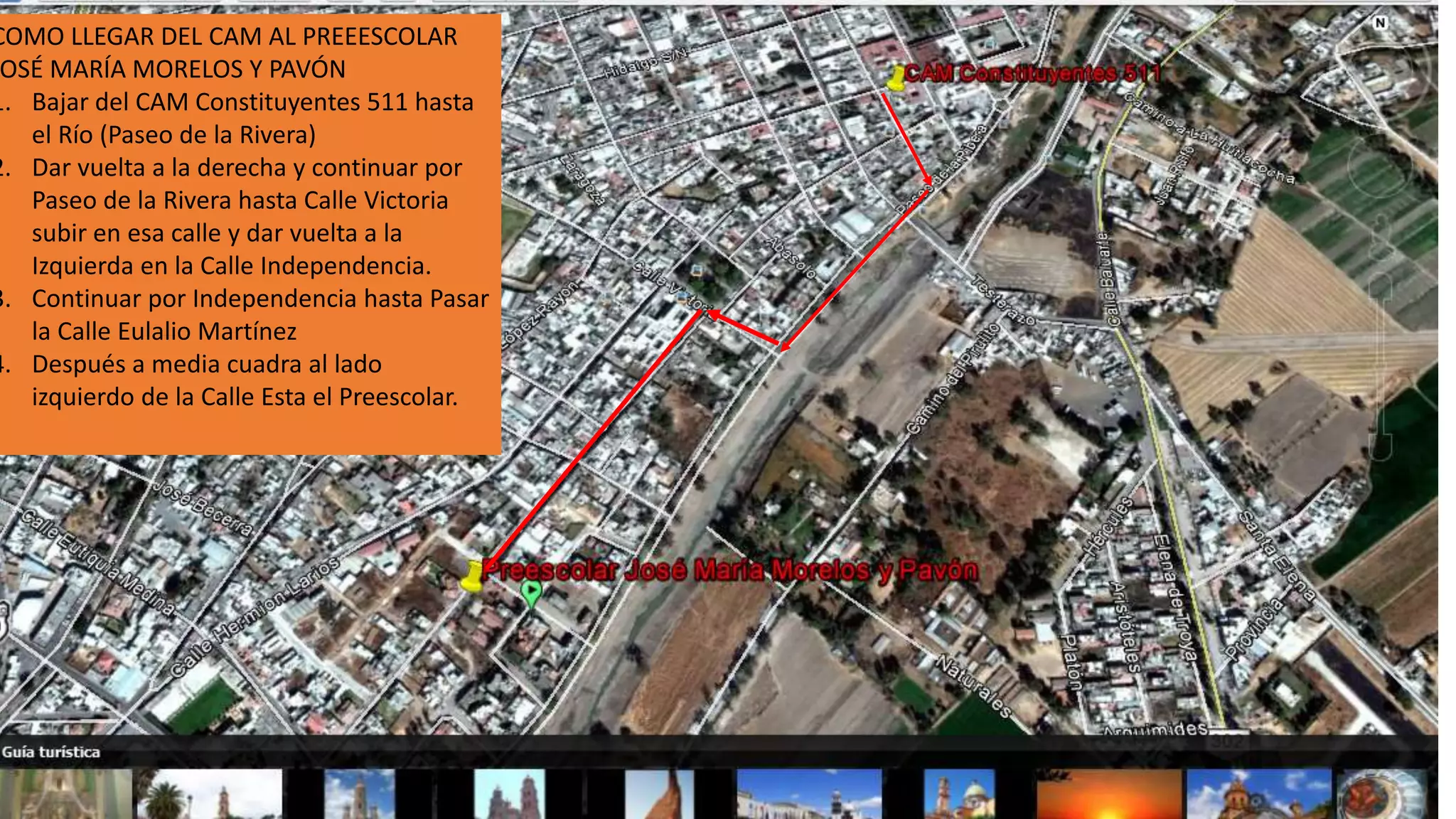 COMO LLEGAR DEL CAM AL PREEESCOLAR
OSÉ MARÍA MORELOS Y PAVÓN
1. Bajar del CAM Constituyentes 511 hasta
el Río (Paseo de la Rivera)
2. Dar vuelta a la derecha y continuar por
Paseo de la Rivera hasta Calle Victoria
subir en esa calle y dar vuelta a la
Izquierda en la Calle Independencia.
3. Continuar por Independencia hasta Pasar
la Calle Eulalio Martínez
4. Después a media cuadra al lado
izquierdo de la Calle Esta el Preescolar.