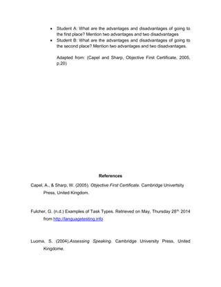  Student A: What are the advantages and disadvantages of going to
the first place? Mention two advantages and two disadvantages
 Student B: What are the advantages and disadvantages of going to
the second place? Mention two advantages and two disadvantages.
Adapted from: (Capel and Sharp, Objective First Certificate, 2005,
p.20)
References
Capel, A., & Sharp, W. (2005). Objective First Certificate. Cambridge Univertsity
Press, United Kingdom.
Fulcher, G. (n.d.) Examples of Task Types. Retrieved on May, Thursday 28th, 2014
from http://languagetesting.info
Luoma, S. (2004).Assessing Speaking. Cambridge University Press, United
Kingdome.
 