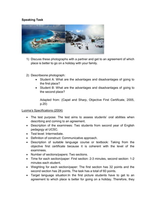 Speaking Task
1) Discuss these photographs with a partner and get to an agreement of which
place is better to go on a holiday with your family.
2) Describeone photograph:
 Student A: What are the advantages and disadvantages of going to
the first place?
 Student B: What are the advantages and disadvantages of going to
the second place?
Adapted from: (Capel and Sharp, Objective First Certificate, 2005,
p.20)
Luoma’s Specifications (2004)
 The test purpose: The test aims to assess students’ oral abilities when
describing and coming to an agreement.
 Description of the examinees: Two students from second year of English
pedagogy at UCSC.
 Test level: Intermediate.
 Definition of construct: Communicative approach.
 Description of suitable language course or textbook: Taking from the
objective first certificate because it is coherent with the level of the
examinees.
 Number of sections/papers: Two sections.
 Time for each section/paper: First section: 2-3 minutes, second section: 1-2
minutes each student.
 Weighting for each section/paper: The first section has 32 points and the
second section has 28 points. The task has a total of 60 points.
 Target language situation:In the first picture students have to get to an
agreement to which place is better for going on a holiday. Therefore, they
 