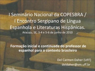 I Seminário Nacional da COPESBRA / I Encontro Sergipano de Língua Espanhola e Literaturas Hispânicas.  Aracaju, SE, 3-4 e 5-6 de junho de 2010 Formação inicial e continuada do professor de espanhol para o contexto brasileiro  Del Carmen Daher (UFF) deldaher@vm.uff.br  