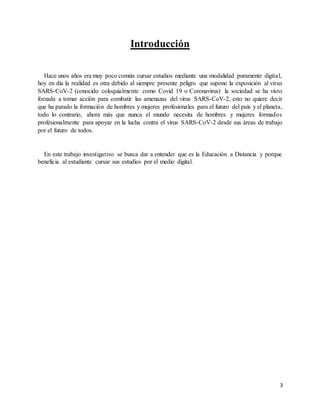 3
Introducción
Hace unos años era muy poco común cursar estudios mediante una modalidad puramente digital,
hoy en día la realidad es otra debido al siempre presente peligro que supone la exposición al virus
SARS-CoV-2 (conocido coloquialmente como Covid 19 o Coronavirus) la sociedad se ha visto
forzada a tomar acción para combatir las amenazas del virus SARS-CoV-2, esto no quiere decir
que ha parado la formación de hombres y mujeres profesionales para el futuro del país y el planeta,
todo lo contrario, ahora más que nunca el mundo necesita de hombres y mujeres formados
profesionalmente para apoyar en la lucha contra el virus SARS-CoV-2 desde sus áreas de trabajo
por el futuro de todos.
En este trabajo investigativo se busca dar a entender que es la Educación a Distancia y porque
beneficia al estudiante cursar sus estudios por el medio digital.
 