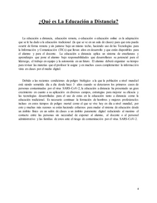 4
¿Qué es La Educación a Distancia?
La educación a distancia, educación remota, e-educación o educación online es la adaptación
que se le ha dado a la educación tradicional (la que se ve en un aula de clases) para que esta pueda
ocurrir de forma remota y sin juntarse bajo un mismo techo, haciendo uso de las Tecnologías para
la Información y Comunicación (TICs) que llevan años en desarrollo y que están disponibles para
el alumno y para el docente. La educación a distancia aplica un sistema de enseñanzas y
aprendizajes que pone al alumno bajo responsabilidades que desarrollaran su potencial para el
liderazgo, el trabajo en equipo y la autonomía en un futuro. El alumno deberá organizar su tiempo
para revisar las materias que el profesor le asigne y en muchos casos complementar la información
vista en clases por el medio digital.
Debido a las recientes condiciones de peligro biológico a la que la población a nivel mundial
está siendo sometida día a día desde hace 3 años cuando se detectaron los primeros casos de
personas contaminadas por el virus SARS-CoV-2, la educación a distancia ha presentado un gran
crecimiento en cuanto a su aplicación en diversos campos, estrategias para mejorar su eficacia y
las tecnologías desarrolladas para el uso de estas en la educación tanto a distancia como la
educación tradicional. Es necesario continuar la formación de hombres y mujeres profesionales
incluso en estos tiempos de peligro mortal como el que se vive hoy en día a nivel mundial, por
esto y muchas más razones se están haciendo esfuerzos para mudar el sistema de educación desde
un ámbito físico en un salón de clases a un ámbito puramente digital reduciendo al maximo el
contacto entre las personas sin necesidad de exponer al alumno, al docente o al personal
administrativo y las familias de estos ante el riesgo de contaminación por el virus SARS-CoV-2.
 