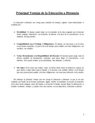 5
Principal Ventaja de la Educación a Distancia
La educación a distancia nos otorga gran variedad de ventajas, algunas serán mencionadas a
continuación:
 Flexibilidad: El alumno puede elegir ver el contenido de la clase asignada por el docente
desde cualquier dispositivo con conexión de internet a la hora de su conveniencia en un
ambiente de baja presión.
 Compatibilidad con el Trabajo y Obligaciones: El alumno no está atado a ver la clase
en un horario específico, lo que le da a este tiempo para cumplir con otras obligaciones sin
sacrificar sus estudios.
 Varias Herramientas a la Disponibilidad del Docente: El docente puede elegir entre la
diversa cantidad de herramientas existentes para hacer llegar el conocimiento a sus
alumnos, Esto puede resultar en un aprendizaje más dinámico y eficiente.
 Sin viajes: El no tener que realizar viajes de forma diaria hasta la institución supone un
gran ahorro a largo plazo para el alumno y el docente, esto también influye en el tiempo
que estos poseen para cumplir con otras obligaciones así como para enfocarse en la catedra.
Sin embargo la principal ventaja que nos otorga la educación a distancia es que al ser esta
realizada por medio de un formato puramente digital, facilita al estudiante el acceder al contenido
de la clase desde cualquier parte del mundo y al docente le facilita hacerle llegar la información a
estudiar al alumno, siempre y cuando estos dos cuenten con un dispositivo conectado a internet.
 
