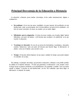 6
Principal Desventaja de la Educación a Distancia
La educación a distancia posee muchas desventajas, de las cuales mencionaremos algunas a
continuación:
 Desconfianza: Al ser esta una nueva modalidad a la gran mayoría de la población no está
familiarizada existe un preocupante nivel de desconfianza por parte de los estudiantes a la
hora de tomar la decisión de cursar sus estudios por un medio digital.
 Dificultades para la adaptación: A la hora de cursar estudios por el medio digital habrán
dificultades por parte del alumno y del docente para acoplarse a la plataforma en la que
ocurrirá el educación.
 Tecnología no Adecuada: En caso de no poseer las herramientas tecnológicas adecuadas
existirán limitaciones tanto por parte del docente para hacerle llegar la información al
alumno como por el alumno para acceder a esta.
 Tiempo: El docente deberá disponer de una mayor cantidad de tiempo para poder adaptar
el contenido de su clase.
Sin embargo, la principal desventaja que presenta la educación a distancia es la posible pérdida
de calidad en el material educativo. Al tener que generalizar la información a dar, siempre existe
el riesgo de que se generen problemas en el entendimiento del contenido a estudiar. Esto se acentúa
cuando el alumno o docente no está familiarizado con las TICs utilizadas para hacer llegar la
información al material de estudio.
 