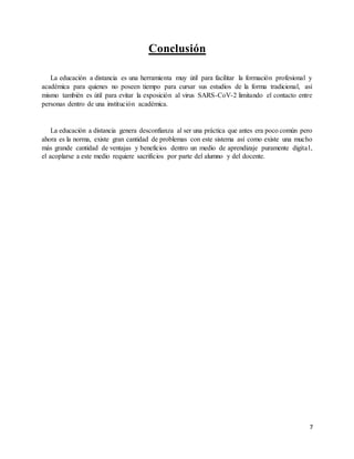 7
Conclusión
La educación a distancia es una herramienta muy útil para facilitar la formación profesional y
académica para quienes no poseen tiempo para cursar sus estudios de la forma tradicional, así
mismo también es útil para evitar la exposición al virus SARS-CoV-2 limitando el contacto entre
personas dentro de una institución académica.
La educación a distancia genera desconfianza al ser una práctica que antes era poco común pero
ahora es la norma, existe gran cantidad de problemas con este sistema así como existe una mucho
más grande cantidad de ventajas y beneficios dentro un medio de aprendizaje puramente digital,
el acoplarse a este medio requiere sacrificios por parte del alumno y del docente.
 