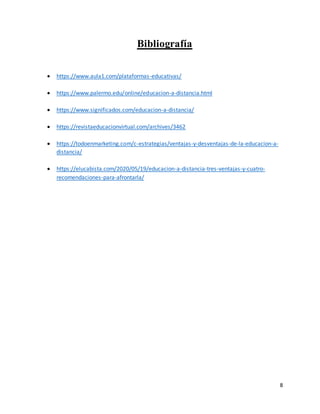 8
Bibliografía
 https://www.aula1.com/plataformas-educativas/
 https://www.palermo.edu/online/educacion-a-distancia.html
 https://www.significados.com/educacion-a-distancia/
 https://revistaeducacionvirtual.com/archives/3462
 https://todoenmarketing.com/c-estrategias/ventajas-y-desventajas-de-la-educacion-a-
distancia/
 https://elucabista.com/2020/05/19/educacion-a-distancia-tres-ventajas-y-cuatro-
recomendaciones-para-afrontarla/
 
