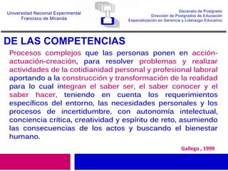 DE LAS COMPETENCIAS
Gallego , 1999
Procesos complejos que las personas ponen en acción-
actuación-creación, para resolver problemas y realizar
actividades de la cotidianidad personal y profesional laboral
aportando a la construcción y transformación de la realidad
para lo cual integran el saber ser, el saber conocer y el
saber hacer, teniendo en cuenta los requerimientos
específicos del entorno, las necesidades personales y los
procesos de incertidumbre, con autonomía intelectual,
conciencia crítica, creatividad y espíritu de reto, asumiendo
las consecuencias de los actos y buscando el bienestar
humano.
 