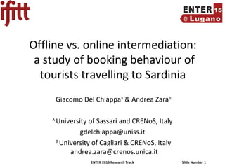 ENTER 2015 Research Track Slide Number 1
Offline vs. online intermediation:
a study of booking behaviour of
tourists travelling to Sardinia
Giacomo Del Chiappaa
& Andrea Zarab
A
University of Sassari and CRENoS, Italy
gdelchiappa@uniss.it
B
University of Cagliari & CRENoS, Italy
andrea.zara@crenos.unica.it
 