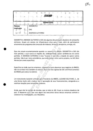 •
•
Pessoas
implicadas
EMPREITERAS
OAS
ANDRADE GUTIERREZ
ODEBRETCH, ANDRADE GUTIERREZ e OAS saa algumas dos principais daadores de campanha
eleitorais. Atuam em setores de infraestrutura vitais para o pais, alem de participarem
ativamente dos programas de concessao de rodovias, ferrovias, aeroportas, energia, etc.
Que eles atuam ecumenicamente quanda o a assunto e a elei~aa. ODEBRETCH e OAS sac
mais petistas, o que nunca as impediu de, evidentemente, apoiar candidaturas de outros
partidos. A ANDRADE GUTIERREZ e mais "tucana", o que naa a impede de apoiar outros
partidas. Nao e por mera coincidencia, que estao juntas, entre outros projetos, na UHE Belo
Mante (ver anexo especifico).
Especifica-se ainda, que tais empresas, utilizaram-se para alavancar seus negocios do BNDES,
nao 50 no Brasil mas tam bem no exterior. Que esta lista sigilosa da CAE com financiamentos
do BNDES para obras no exterior.
Um instrumento bastante utilizado pela Presidente do BNDES, LUCIANO COUTINHO, e , de
uma forma muito sutil, sinalizar com a aprova~ao de seus financiamentos, obrigando-os a
viabilizar doa~6es para campanhas eleitorais.
Ainda, que nao ha sombra de duvidas, que aa lada da JBS, foram os maiores doadares do
pais. O depoente acha, que casa algum dos executivas danas dessas empresas venham a
calaborar nas investiga~6es, cai a Republica.
Impressopor:004.182.951-40Pet5952
Em:15/03/2016-11:25:18
 