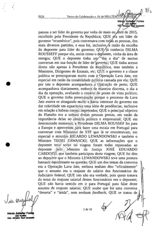 •
•
.'...:PG~R",-.______1~e=_cn~llo~de:...:C~o~Ja:o;:b:,O,!or~ăo11.01 de DELCjDld. .
Mă o Schia
Julz ,
.,Bb, Inl. Z.....1dd
passou a ser lider do governo por voita de maia ou It'ril de 2015,
escolhido pela Presidente da Republica; QUE ~ra~m lider de
governo "ecumenico", pois conversava corn todis as pessoas, dos
mais diversos partidos, e essa foi, indusive,1a razăo da escolha
do depoente para Eder do governo; QUE(]a conhecia DILMA
ROUSSEFF porque ela, assim coma o deioente, vinha da area de
energia; QUE o depoente tinha u;p/"dia a dia" de muitas
conversas em sua funr;:ăo de Eder de governo; QUE tinha acesso
direto năo apenas a Presidente da Republica, mas tambem a
Ministros, Dirigentes de Estatais, etc; QUE o governo e a dasse
politica se preocupavam muito corn a Operar;:ăo Lava lata, em
especial em razăo da instabilidade poEtica causada por ela; QUE
por isto o depoente acompanhava a Operar;:ăo de perto; QUE
acompanhava diariamente, embora de maneira discreta, o dia a
dia da operar;:ăo, avaliando o cenario do ponto de vista politica;
QUE o governo tinha preocupar;:ăo porque o processo da Lava
Jato estava se alongando muito e havia interesse do governo em
dar celeridade em equacionar uma serie de pendencias, indusive
em relar;:ăo a habeas corpus impetrados; QUE o principal objetivo
do Planalto era a soltura destas pessoas presas, em razăo da
importância delas no cenario politico e empresarial; QUE em
determinado momento, a Presidente DILMA ROUSSEF foi para
a Europa e aproveitou para fazer uma escala em Portugal para
conversar corn Ministros do STF que la se encontravam, em
especial o ministro RICARDO LEWANDOWSKI e tambem o
Ministro TEORI ZAWASCKI; QUE as informar;:6es que o
depoente teve sobre taI viagem foram todas repassadas ao
depoente pelo Ministro da lustir;:a JOSE EDUARDO
CARDOZO, que tambem participou desta viagem; QUE foi dito
ao depoente que o Ministro LEWANDOWSKI teve uma postura
bastante equidistante na questăo; QUE um dos temas da conversa
era a Operar;:ăo Lava lato, embora tenham dito "oficialmente"
que o assunto era o reajuste do salario dos funcionarios do
Judiciario federal; QUE isto năo era verdade, pois quem tratava
do tema do reajuste salarial destes funcionarios era o depoente;
QUE năo havia sentido em ir para Portugal para falar deste
assunto de reajuste salarial; QUE soube que foi uma conversa
"deserta" e "arida", sem nenhum feedback; QUE se tratou de~
2 de 10
Impressopor:004.182.951-40Pet5952
Em:15/03/2016-11:25:18
 