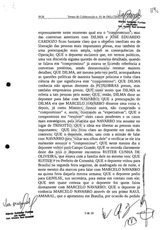•
•
PGR Termo de Colabora ao n. 01 de OELCi04A./J·'tI..'"~KI
Mă o
Gl.M'
JutYWxIiIe
expressamente neste momento qual era o "comtomisso' i- mas/ ,
das conversas anteriores corn DILMA e JOSE EDUARDO/
CARDOZO ficou bastante claro que o objefivo imediato era de
libera<;ao das pessoas mais importantes pfesas, mas tambem de
uma preocupa<;ao mais ampla, sop& as consequencias da
Opera<;ao; QUE o depoente esclarec'e gue, em termos politicos,
uma vez discutida alguma questao de maneira detalhada, guando
se falava em "compromisso" ja estava se fazendo referencia a
conversas preteritas, sendo desnecessario retomar maiores
detalhes; QUE DILMA, ate mesmo pelo seu perfil, acompanhava
as quest5es politicas de maneira bastante proxima e tinha clara
ciencia do gue significava este "compromisso"; QUE DILMA
conhecia nao apenas diretores da PETROBRAS presos, mas
tambem empresarios presos; QUE tanto assim que DILMA se
referia a tais pessoas pela nome; QUE, entao, DILMA disse ao
depoente para falar corn NAVARRO; QUE a preocupa<;ao de
DILMA era gue MARCELO NAVARRO dissesse uma coisa e,
depois, ja coma Ministro, fizesse outra, nao cumprindo o
"compromisso" e, assim, frustrando as "expectativas"; QUE o
compromisso era "resolver" estes casos pendentes e os casos
mais estrategicos, pela relatoria gue NAVARRO iria assumir no
lugar de TRISOTTO; QUE a ideia era libertar as pessoas mais
importantes; QUE isto ficou claro ao depoente em razao do
contexto; QUE o depoente, entao, saiu corn a missao de falar
corn NAVARRO para "olhar nos olhos deIe" e verificar se ele iria
realmente assumir o "compromisso"; QUE neste mesmo dia o
depoente voltou para Campo Grande; QUE se recorda claramente
deste dia pois o depoente encontrou RUITER CUNHA DE
OLIVEIRA, que estava corn a familia deIe no mesmo voo; QUE
RUITER e ex-Prefeito de Corumba; QUE o depoente voltou para
Brasilia na segunda feira seguinte, de madrugada ou de noite, e
neste mesmo dia marcou para falar corn MARCELO NAVARRO
na guinta feira daquela mesma semana; QUE o depoente pediu
para GENILSE, sua secretaria, para entrar em contato corn ele;
QUE tem quase certeza que o depoente foi guem falou
diretamente corn MARCELO NAVARRO; QUE o depoente ja
conhecia MARCELO NAVARRO atraves de seu prima RAUL
AMARAL, gue o apresentou em Brasilia, por ocasiao do pedido
5 de 10
Impressopor:004.182.951-40Pet5952
Em:15/03/2016-11:25:18
 