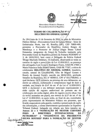.' .
•
•
,
Mama Si:h
JUtz r
Gal>. MIfIIstrO iIaIt Zavaldd
MINISTERIO PUBLICO FEDERAL I
TE~:C::O;::::::::N0 O
DELCîDIO DO AMARAL GOMEi
As 19h12min do 11 de fevereiro de 2016, na sie do Ministerio
Publico Militar - Procuradoria-Geral de Justi{a Militar - Setor de
Embaixadas Norte, lote 43, Brasilia (Dh CEP 70800-400,
presentes o Procurador da Republica Andrey Borges de
Mendon~a e o Promotor de Justi~a Sergio Bruno Cabral
Fernandes, integrantes do Grupo de Trabalho instituido pela
Procurador-Geral da Republica atraves da Portaria PGRJMPU n°
3, de 19/0112015, bem coma o Delegado da Policia Federal
Thiago Machado Delabary, foi realizada, observando-se todas as
cautelas de sigilo e prescri~6es da Lei 12.850/2013, na presen~a
dos advogados Luis Gustavo Rodrigues Flores, OAB PR 27865 e
Maria Francisca Sofia Nedeff Santos, OAB PR 77507, a oitiva do
colaborador DELCîDIO DO AMARAL GOMEZ, brasileiro,
casado, natural de CorumbăJMS, filho de Miguel Gomez e
Rosely do Amaral Gomez, nascido em 08/02/1955, profissăo
Senador da Republica, RG n° 4690013, CPF n° 01127982842, o
qual declarou: QUE renuncia, na presen~a de seus defensores, ao
direito ao siJencio, reafirmando o compromisso legal de dizer a
verdade, nos termos do §14° do art. 4° da Lei n° 12.850/2013;
QUE o declarante eseu defensor autorizam expressamente e aestăo cientes do registro audiovisual do presente ato de
colabora~ăo em midia digital, alem do registro escrito (duas vias :
do termo assinadas em papel), nos termos do §13° do art. 4° da
Lei n° 12.850/2013, os quais serăo, ao final do ato, custodiados
pelos representantes do Ministerio Publico ora presentes, que
ficarăo responsaveis pela guarda, cust6dia e preserva~ăo do sigilo
das informa~6es, a serem ulteriormente apresentados ao Supremo
Tribunal Federal. Indagado em rela~ăo aos fatos tratados no ~
Anexos 22 e 3 "NOMEA<;:ÂO DE NESTOR CERVERO
PARA A DIRETORIA INTERNACIONAL DA
PETROBRAS" e "INGERENCIA DA PRESIDENTA
~ r.. ir.:.•.ra.l D~LMA ROUSSEF PARA A NOMEA<;:ÂO DE NESTOR
vO~;~./Schlefler Fonles
~~ ~
Gob. MIntIU'O TtOlt Zava_ "'
~
Impressopor:004.182.951-40Pet5952
Em:15/03/2016-11:25:18
 