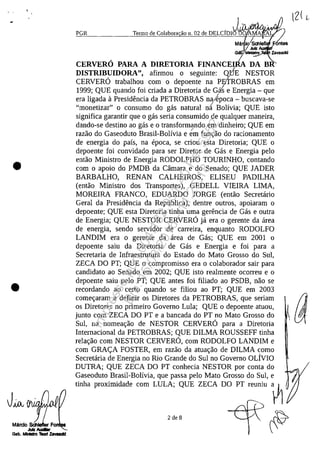 •
•
PGR Termo de Colabora ilo n. 02 de DELCjDIj~A ~ ~ .2Ma . /Scillefl . ntas
/Julz
GâI)/MII1I_
CERVERO PARA A DIRETORIA FINANCEI~ DA BR
DISTRIBUIDORA", afirmou o seguinte: QBE NESTOR
CERVERO trabalhou corn o depoente na P&tROBRAS em
1999; QUE quando foi criada a Diretoria de Gat e Energia - que/
era ligada il Presidencia da PETROBRAS na/epoca - buscava-se
"monetizar" o consuma do gas natural n' Bolivia; QUE isto
significa garantir que o gas seria consumido de qualquer maneira,
dando-se destino ao gas e o transform'lndo em dinheiro; QUE em
razao do Gaseoduto Brasil-Bolivia e em funr;:ao do racionamento
de energia do pafs, na epoca, se criou esta Diretoria; QUE o
depoente foi convidado para ser Diretor de Gas e Energia pela
entao Ministro de Energia RODOLPHO TOURINHO, contando
corn o apoio do PMDB da Cârnara e do Senado; QUE JADER
BARBALHO, RENAN CALHEIROS, ELISEU PADILHA
(entao Ministro dos Transportes), GEDELL VIElRA LIMA,
MORElRA FRANCO, EDUARDO JORGE (entao Secretario
Geral da Presidencia da Republica), dentre outros, apoiaram o
depoente; QUE esta Diretoria tinha uma gerencia de Gas e outra
de Energia; QUE NESTOR CERVERO ja era o gerente da area
de energia, sendo servidor de carreira, enquanto RODOLFO
LANDIM era o gerente da area de Gas; QUE em 2001 o
depoente saiu da Diretoria de Gas e Energia e foi para a
Secretaria de Infraestrutura do Estado do Mato Grosso do Sul,
ZECA DO PT; QUE o compromisso era o colaborador sair para
candidato ao Senado em 2002; QUE isto realmente ocorreu e o
depoente saiu pelo PT; QUE antes foi filiado ao PSDB, nao se
recordando ao certa quando se filiou ao PT; QUE em 2003
comer;:aram a definir os Diretores da PETROBRAS, que seriam
os Diretores no primeiro Governo Lula; QUE o depoente atuou,
junto corn ZECA DO PT e a bancada do PT no Mato Grosso do
Sul, na nomear;:ao de NESTOR CERVERO para a Diretoria
Internacional da PETROBRAS; QUE DILMA ROUSSEFF tinha
relar;:ao corn NESTOR CERVERO, corn RODOLFO LANDIM e
corn GRA<;:A FOSTER, em razao da atuar;:ao de DILMA coma
Secretaria de Energia no Rio Grande do Sul no Governo oLivro
DUTRA; QUE ZECA DO PT conhecia NESTOR por conta do
Gaseoduto Brasil-Bolivia, que passa pelo Mato Grosso do Sul, e
tinha proximidade corn LULA; QUE ZECA DO PT reuniu ~ (
2 de 8
Impressopor:004.182.951-40Pet5952
Em:15/03/2016-11:25:18
 