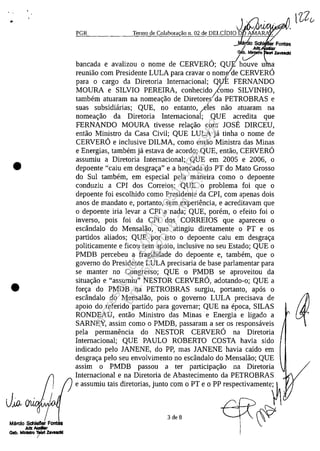 . ,
•
•
/Mtlrdo Schlefler Font
JuIZ IIudiIr .
Gab. M_1loiIrt ZIvudd
!
PGR
. ,JIAJV'N'wv~"Termo de Colabora ao n, 02 de DELCIDIO O A
~._,_o Sch
aI~. Ibancada e avalizou O nome de CERVERO; QUE houve u 'a
reuniao corn Presidente LULA para cravar o nom/de CERVERO/
para o cargo da Diretoria Internacional; QUE FERNANDO
MOURA e SILVIO PEREIRA, conhecido tomo SILVINHO,
tambem atuaram na nomeac;:ao de Diretoreida PETROBRAS e
suas subsidiarias; QUE, no entanto, /eles nao atuaram na
nomeac;:ao da Diretoria Internacional; QUE acredita que
FERNANDO MOURA tivesse relac;:ao corn JOSE DIRCEU,
entao Ministro da Casa Civil; QUE LULA ja tinha o nome de
CERVERO e inclusive DILMA, corno entao Ministra das Minas
e Energias, tambem ja estava de acordo; QUE, entao, CERVERO
assumiu a Diretoria Internacional; QUE em 2005 e 2006, o
depoente "caiu em desgrac;:a" e a bancada do PT do Mato Grosso
do Sul tambem, em especial pela maneira coma o depoente
conduziu a CPI dos Correios; QUE o problema foi que o
depoente foi escolhido corno Presidente da CPI, corn apenas dois
anos de mandato e, portanto, sem experiencia, e acreditavam que
o depoente iria levar a CPI a nada; QUE, porem, o efeito foi o
inverso, pois foi da CPI dos CORREIOS que apareceu o
escândalo do Mensalao, que atingiu diretamente o PT e os
partidos aliados; QUE por isto o depoente caiu em desgrac;:a
politicamente e ficou sem apoio, inclusive no seu Estado; QUE o
PMDB percebeu a fragilidade do depoente e, tambem, que o
governo do Presidente LULA precisaria de base parlamentar para
se manter no Congresso; QUE o PMDB se aproveitou da
situac;:ao e "assumiu" NESTOR CERVERO, adotando-o; QUE a
forc;:a do PMDB na PETROBRAS surgiu, portanto, apas o
escândalo do Mensalao, pois o governo LULA precisava de
apoio do referido partido para governar; QUE na epoca, SILAS
RONDEAU, entao Ministro das Minas' e Energia e ligado a
SARNEY, assim coma o PMDB, passaram a ser os responsaveis
pela permanencia do NESTOR CERVERO na Diretoria
Internacional; QUE PAULO ROBERTO COSTA havia sido
indicado pelo JANENE, do PP, mas JANENE havia caido em
desgrac;:a pelo seu envolvimento no escândalo do Mensalao; QUE
assim o PMDB passou ater participac;:ao na Diretoria
Internacional e na Diretoria de Abastecimento da PETROBRAS
e assumiu tais diretorias, junto corn o PT e o PP respectivamente~
3de8 ~
Impressopor:004.182.951-40Pet5952
Em:15/03/2016-11:25:18
 