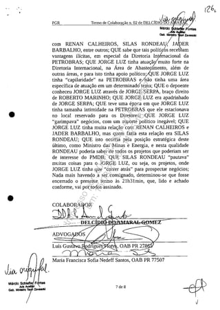 •
•
JJA
J' ;
~P~GR~________~~~er~m~o~d~e~Co~la~b~or~a~ă~o~n~,O~2~d~e~D~EL~C~j~D~IO~~~O~A~~A~,~NY
Mârdo ŞchI.J'ontes
Iar
Gab. MInIsiro Zavasclcl
corn RENAN CALHEIROS, SILAS RONDEAU!J ER .
BARBALHO, entre outros; QUE sabe que tais pOlitk6s receb'am
vantagens ilicitas, em especial da Diretoria Int/rnacional da
PETROBRAS; QUE JORGE LUZ tinha atua<;ao/muito forte na
Diretoria Internacional, na Area de Abasteofmento, al!~m de/
outras areas, e para isto tinha apoio politico;/QUE JORGE LUZ
tinha "capilaridade" na PETROBRAS e/nao tinha uma area
especifica de atua<;ao em um determinado'tema; QUE o depoente
conheceu JORGE LUZ atraves de JORGE SERPA, bra<;o direito
de ROBERTO MARINHO; QUE JORGE LUZ era apadrinhado
de JORGE SERPA; QUE teve uma epoca em que JORGE LUZ
tinha tamanha intimidade na PETROBRAS que ele estacionava
no local reservado para os Diretores; QUE JORGE LUZ
"garimpava" neg6cios, corn um suporte politica inegavel; QUE
JORGE LUZ tinha muita rela<;ao corn RENAN CALHEIROS e
JADER BARBALHO, mas quem fazia esta rela<;ao era SILAS
RONDEAU; QUE isto ocorria pela posi<;ao estrategica deste
ultimo, coma Ministro das Minas e Energia, e nesta qualidade
RONDEAU poderia saber de todos os projetos que poderiam ser
de interesse do PMDB; QUE SILAS RONDEAU "pautava"
muitas coisas para o JORGE LUZ, ou seja, os projetos, onde
JORGE LUZ tinha que "correr atras" para prospectar neg6cios;
Nada mais havendo a ser consignado, determinou-se que fosse
encerrado o presente termo as 21h31min, que, lido e achado
conforme, vai por todos assinado,
---
Maria Francisca Sofia Nedeff Santos, OAB PR 77507
7 de 8
Impressopor:004.182.951-40Pet5952
Em:15/03/2016-11:25:18
 