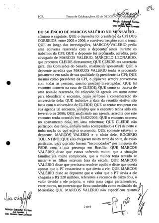 •
•
J~
PGR
,j-
Termo de Colabora ao n. 03 de DELCIDI
Mâ sct:Juiz
~. Mlftlatrv
A , / _
DO SILENCIO DE MARCOS VALERIO NO MENSAI.: 0-
afirmou O seguinte: QUE O depoente foi president{ da CPI DOS
CORREIOS, entre 2005 e 2006, e conviveu basta~te corn o tema;
QUE ao longo das investiga<;oes, MARCOS/VALERIO pediu
uma conversa reservada corn o depoentJainda durante os
trabalhos da CPI; QUE o depoente foi pmturado, acredita, pelo
advogado de MARCOS VALERIO, MÂRCELO LEONARDO,
que procurou CLEIDE diretamente;/QlJE CLEIDE era secretaria
geral das Comissoes do Senado, atualmente aposentada; QUE o
depoente acredita que MARCOS VALERIO tenha o procurado
justamente em razao de sua qualidade de presidente da CPI; QUE
mesmo coma presidente da CPI, o depoente sempre conversava
corn todas as pessoas, mesmo pessoas investigadas; QUE taI
encontro ocorreu na casa de CLEIDE; QUE coma se tratava de
uma reuniao reservada, foi colocado na agenda um outro nome
para identificar o encontro, coma se fosse a comemora<;ao do
aniversario dela; QUE inclusive a data da reuniao efetiva nao
batia corn o aniversario de CLEIDE; QUE ao tentar recuperar em
sua agenda taI encontro, acredita que o encontro tenha sido em
fevereiro de 2006; QUE analisando sua agenda, acredita que este
encontro tenha ocorrido em 14/02/2006; QUE o encontro ocorreu
no apartamento dela, em uma cobertura; QUE CLEIDE nao
participou dos fatos, embora tenha acompanhado a CPI de perto e
tinha no<;ao do que estava ocorrendo; QUE somente estavam o
depoente, MARCOS VALERIO e o socio deIe, ROGERIO
TOLENTINO; QUE eles chegaram muito tarde da noite, de aviao
particular, para que nao fossem "incomodados" por ninguem do
PSDB corn a sua presen<;a em Brasilia; QUE MARCOS
VALERIO disse que estava sofrendo muito, que a situa<;ao
familiar era muito complicada, que a mulher teria tentado se
matar e os filhos estavam fora da escola; QUE MARCOS
VALERIO disse que precisava resolver aquilo e disse que queria
apenas que o PT ressarcisse o que devia a ele; QUE MARCOS
VALERIO disse ao depoente que o valor que o PT devia a ele
chegaria a R$ 220 milhOes, referentes a recursos de caixa dois, o
valor devido a ele proprio, o valor para pagar parlamentares,
entre outros, no contexto que ficou,conhecido coma escândalo do ~
2 de 9
Impressopor:004.182.951-40Pet5952
Em:15/03/2016-11:25:18
 