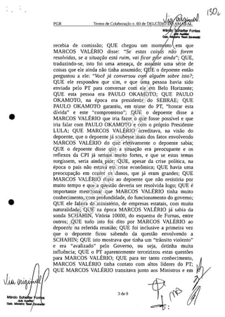 •
•
PGR Termo de Colabora ao n. 03 de DELCfDIJ' N V",<IA>'I(1~V/
Ma O'
IGab./ _ ZlVlICId
recebia de comlssao; QUE chegou um mome~o em que
MARCOS VALERIO disse: "Se estas coisc!s nuo (orem
resolvidas, se a situaruo estci ruim, vai (icar J7ibr ainda"; QUE,
traduzindo-se, isto foi uma amea<;a, de assu'mir uma serie de
coisas que ele ainda nao tinha assumido; QUE o depoente entao
perguntou a ele: "Voce jci conversou corrl alguem sobre isto?;
QUE ele respondeu que sim, e que·6ma pessoa havia sido
enviada pela PT para conversar corn ele em Belo Horizonte;
QUE esta pessoa era PAULO OKAMOTO; QUE PAULO
OKAMOTO, na epoca era presidente do SEBRAE; QUE
PAULO OKAMOTO garantiu, em nome do PT, "homar esta
divida" e este "compromisso"; QUE o depoente disse a
MARCOS VALERIO que iria fazer o que fosse possivel e que
iria falar corn PAULO OKAMOTO e corn o proprio Presidente
LULA; QUE MARCOS VALERIO acreditava, na visao do
depoente, que o depoente ja soubesse mais dos fatos envolvendo
MARCOS VALERIO do que efetivamente o depoente sabia;
QUE o depoente disse que a situa<;ao era preocupante e os
reflexos da CPI ja seriam muito fortes, e que se estas temas
surgissem, seria ainda pior; QUE, apesar da crise politica, na
epoca o pais nao estava em crise economica; QUE havia uma
preocupa<;ao em conter os danos, que ja eram grandes; QUE
MARCOS VALERIO disse ao depoente que nao resistiria por
muito tempo e que a questao deveria ser resolvida logo; QUE e
importante mencionar que MARCOS VALERIO tinha muito
conhecimento, corn profundidade, do funcionamento do governo;
QUE ele falava de ministerio, de empresas estatais, corn muita
naturalidade; QUE na epoca MARCOS VALERIO ja sabia da
sonda SCHAHIN, Vitoria 10000, do esquema de Furnas, entre
outros; QUE tudo isto foi dito por MARCOS VALERIO ao
depoente na referida reuniao; QUE foi inclusive a primeira vez
que o depoente ficou sabendo da questao envolvendo a
SCHAHIN; QUE isto mostrava que tinha um "trânsito violento"
eera "avalizado" pela Governo, ou seja, detinha muita
influencia; QUE o PT aparentemente terceirizou estas quest5es
para MARCOS VALERIO; QUE para ter tanto conhecimento,
MARCOS VALERIO tinha contato corn altos lideres do PT;
QUE MARCOS VALERIO transitava junto aos Ministros e em
3 de 9
Impressopor:004.182.951-40Pet5952
Em:15/03/2016-11:25:18
 