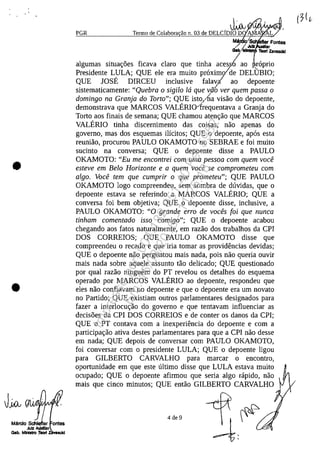 •
•
Mărdo Sdllefler ontes
Juli AlÎldllar
Gab.MInIItra:r....
.J~II 1.~{)dIi/}J(/PGR Termo de Colabora~ao n. 03 de DELCIDIO D AMA' L
MII;' Fontes
/ Juli r
13IlI/" TIIoo1 Zavaseld
algumas situa<;:oes ficava claro que tinha acess'!ao raprio
Presidente LULA; QUE ele era muita praximo/de DELlJBIO;
QUE JOSE DIRCEU inclusive falavl ao depoente
sistematicamente: "Quebra o sigilo la que vii6 ver quem passa o
domingo na Granja do Torta"; QUE isto,/ha visao do depoente,
demonstrava que MARCOS VALERI01requentava a Granja do
Torto aos finais de semana; QUE chamou aten<;:ao que MARCOS
VALERIO tinha discernimento das coisas, nao apenas do
governo, mas dos esquemas ilicitos; QUE o depoente, apas esta
reuniao, procurou PAULO OKAMOTO no SEBRAE e foi muito
sucinto na conversa; QUE o depoente disse a PAULO
OKAMOTO: "Eu me encontrei com uma pessoa com quem voce
esteve em Belo Horizonte e a quem voce se comprometeu com
algo. Voce tem que cumprir o que prometeu"; QUE PAULO
OKAMOTO logo compreendeu, sem sombra de duvidas, que o
depoente estava se referindo a MARCOS VALERIO; QUE a
conversa foi bem objetiva; QUE o depoente disse, inclusive, a
PAULO OKAMOTO: "O grande erro de voces foi que nunca
tinham comentado isso comigo"; QUE o depoente acabou
chegando aos fatos naturalmente, em razao dos trabalhos da CPI
DOS CORREIOS; QUE PAULO OKAMOTO disse que
compreendeu o recado e que iria tomar as providencias devidas;
QUE o depoente nao perguntou mais nada, pois nao queria ouvir
mais nada sobre aquele assunto tao delicado; QUE questionado
por qual razao ninguem do PT revelou os detalhes do esquema
operado por MARCOS VALERIO ao depoente, respondeu que
eles nao confiavam no depoente e que o depoente era um novato
no Partido; QUE existiam outros parlamentares designados para
fazer a interlocu<;:ao do governo e que tentavam influenciar as
decisoes da CPI DOS CORREIOS e de conter os danos da CPI;
QUE o PT contava corn a inexperiencia do depoente e corn a
participa<;:ao ativa destes parlamentares para que a CPI nao desse
em nada; QUE depois de conversar corn PAULO OKAMOTO,
foi conversar corn o presidente LULA; QUE o depoente ligou
para GILBERTO CARVALHO para marcar o encontro,
oportunidade em que este ultimo disse que LULA estava muito
ocupado; QUE o depoente afirmou que seria algo rapido, nao
mais que cinco minutos; QUE entao GILBERTO CARVALHO
4 de 9
Impressopor:004.182.951-40Pet5952
Em:15/03/2016-11:25:18
 